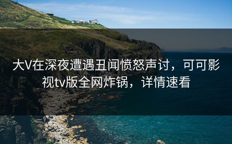 大V在深夜遭遇丑闻愤怒声讨，可可影视tv版全网炸锅，详情速看
