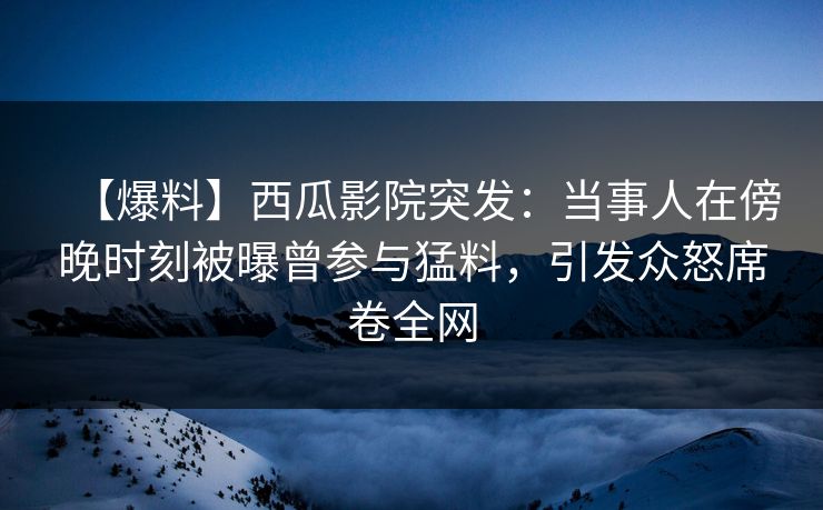 【爆料】西瓜影院突发：当事人在傍晚时刻被曝曾参与猛料，引发众怒席卷全网