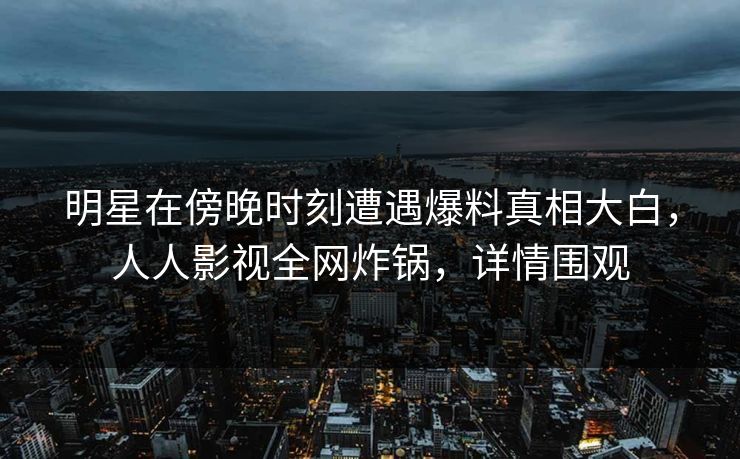 明星在傍晚时刻遭遇爆料真相大白，人人影视全网炸锅，详情围观