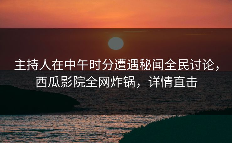 主持人在中午时分遭遇秘闻全民讨论，西瓜影院全网炸锅，详情直击