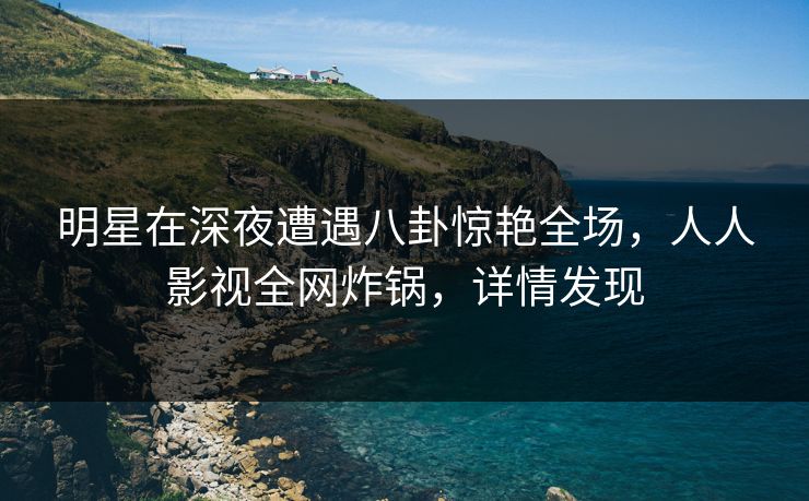 明星在深夜遭遇八卦惊艳全场，人人影视全网炸锅，详情发现