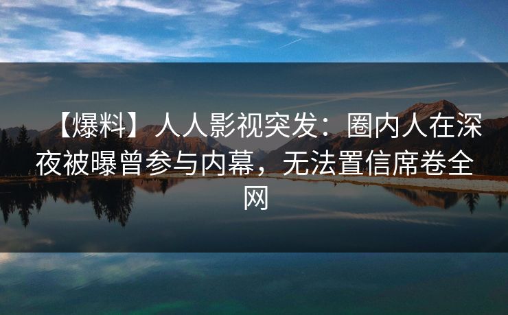 【爆料】人人影视突发：圈内人在深夜被曝曾参与内幕，无法置信席卷全网