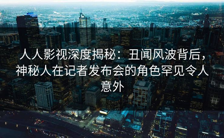 人人影视深度揭秘：丑闻风波背后，神秘人在记者发布会的角色罕见令人意外