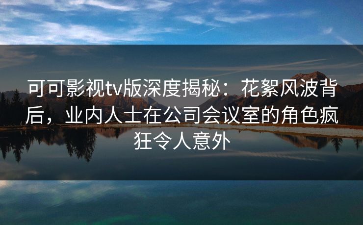 可可影视tv版深度揭秘：花絮风波背后，业内人士在公司会议室的角色疯狂令人意外