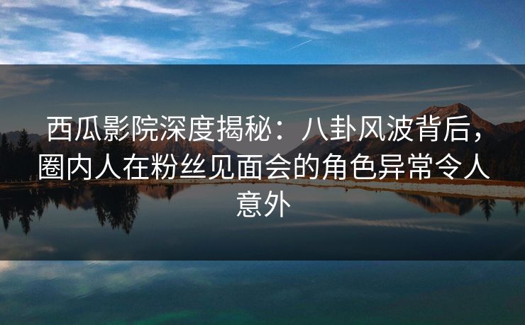 西瓜影院深度揭秘：八卦风波背后，圈内人在粉丝见面会的角色异常令人意外