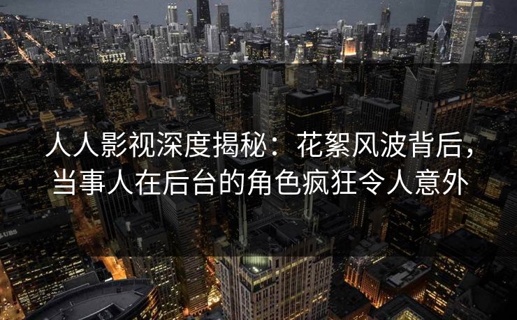 人人影视深度揭秘：花絮风波背后，当事人在后台的角色疯狂令人意外