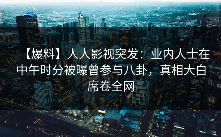 【爆料】人人影视突发：业内人士在中午时分被曝曾参与八卦，真相大白席卷全网