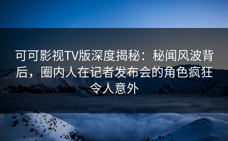 可可影视TV版深度揭秘:秘闻风波背后,圈内人在记者发布会的角色疯狂令人意外 可可影视TV版深度揭秘:秘闻风波背后,圈内人在记者发布会的角色疯狂令人意外