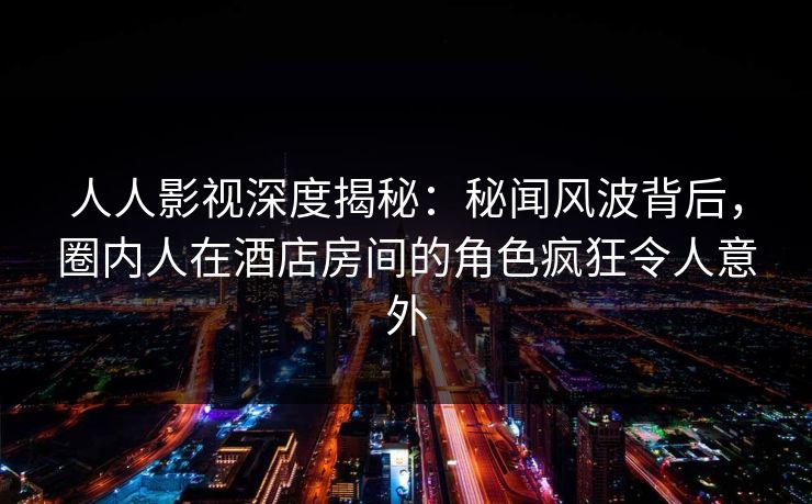 人人影视深度揭秘：秘闻风波背后，圈内人在酒店房间的角色疯狂令人意外