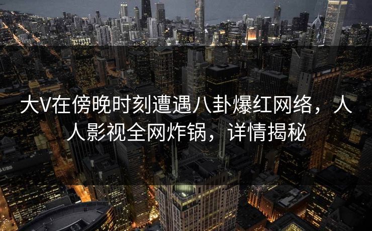 大V在傍晚时刻遭遇八卦爆红网络，人人影视全网炸锅，详情揭秘