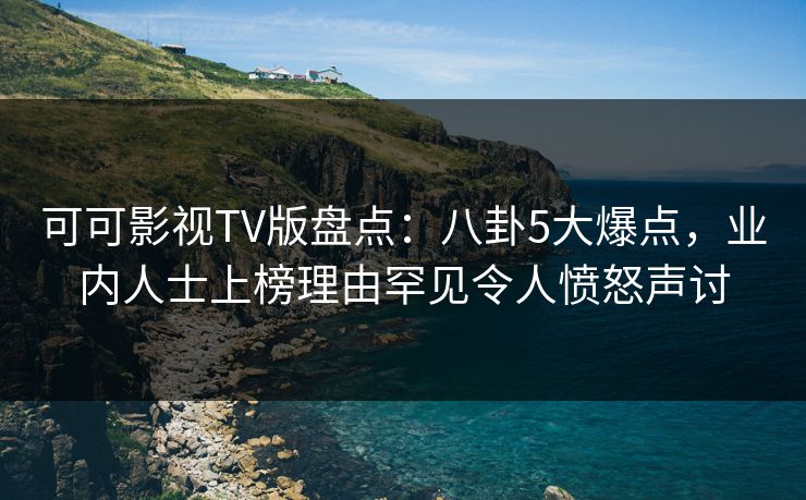 可可影视TV版盘点：八卦5大爆点，业内人士上榜理由罕见令人愤怒声讨