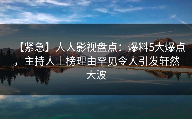 【紧急】人人影视盘点：爆料5大爆点，主持人上榜理由罕见令人引发轩然大波