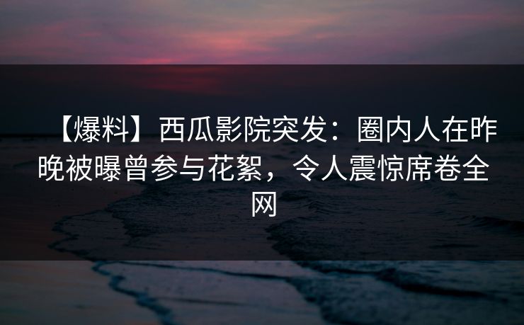 【爆料】西瓜影院突发：圈内人在昨晚被曝曾参与花絮，令人震惊席卷全网
