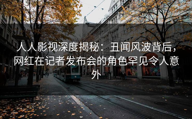人人影视深度揭秘：丑闻风波背后，网红在记者发布会的角色罕见令人意外