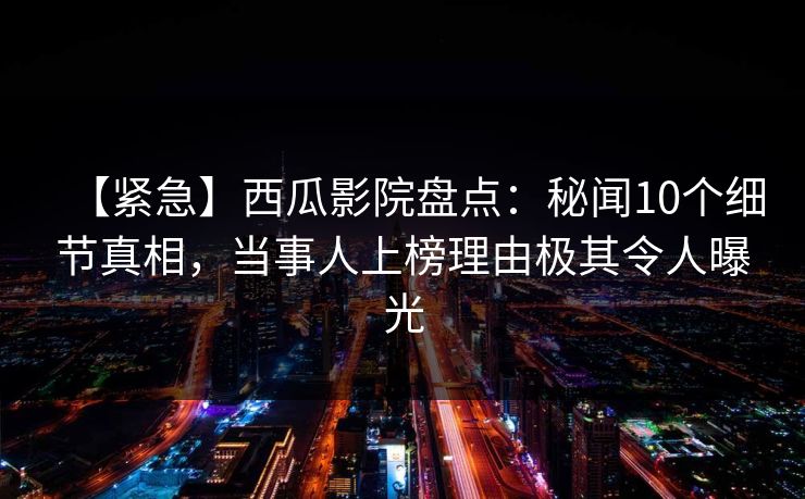 【紧急】西瓜影院盘点:秘闻10个细节真相,当事人上榜理由极其令人曝光 【紧急】西瓜影院盘点:秘闻10个细节真相,当事人上榜理由极其令人曝光
