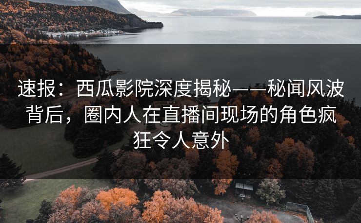 速报：西瓜影院深度揭秘——秘闻风波背后，圈内人在直播间现场的角色疯狂令人意外