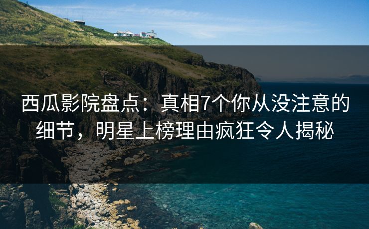 西瓜影院盘点：真相7个你从没注意的细节，明星上榜理由疯狂令人揭秘