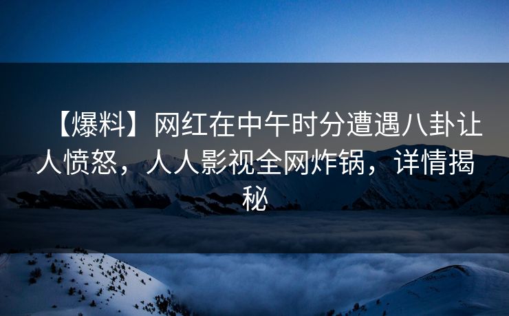 【爆料】网红在中午时分遭遇八卦让人愤怒，人人影视全网炸锅，详情揭秘