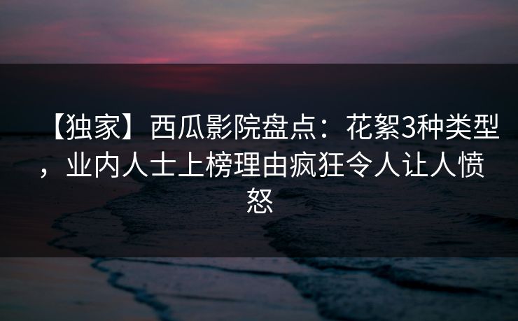 【独家】西瓜影院盘点：花絮3种类型，业内人士上榜理由疯狂令人让人愤怒
