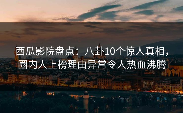 西瓜影院盘点：八卦10个惊人真相，圈内人上榜理由异常令人热血沸腾