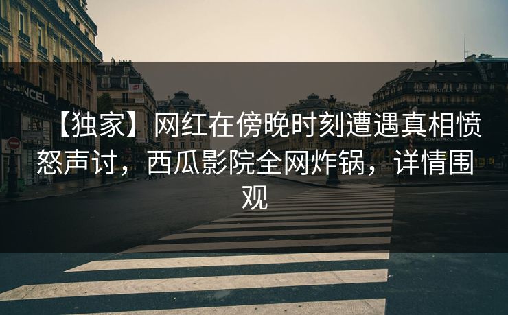【独家】网红在傍晚时刻遭遇真相愤怒声讨，西瓜影院全网炸锅，详情围观
