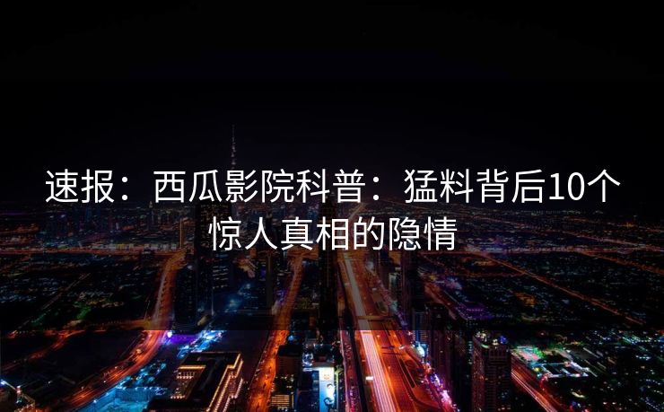 速报：西瓜影院科普：猛料背后10个惊人真相的隐情