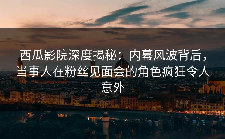 西瓜影院深度揭秘：内幕风波背后，当事人在粉丝见面会的角色疯狂令人意外