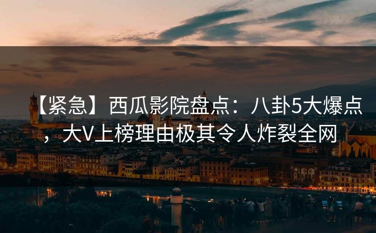 【紧急】西瓜影院盘点：八卦5大爆点，大V上榜理由极其令人炸裂全网