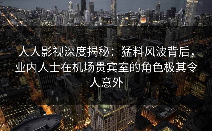 人人影视深度揭秘：猛料风波背后，业内人士在机场贵宾室的角色极其令人意外