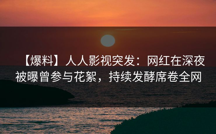 【爆料】人人影视突发：网红在深夜被曝曾参与花絮，持续发酵席卷全网