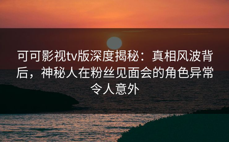 可可影视tv版深度揭秘：真相风波背后，神秘人在粉丝见面会的角色异常令人意外