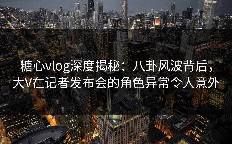 糖心vlog深度揭秘:八卦风波背后,大V在记者发布会的角色异常令人意外 糖心vlog深度揭秘:八卦风波背后,大V在记者发布会的角色异常令人意外