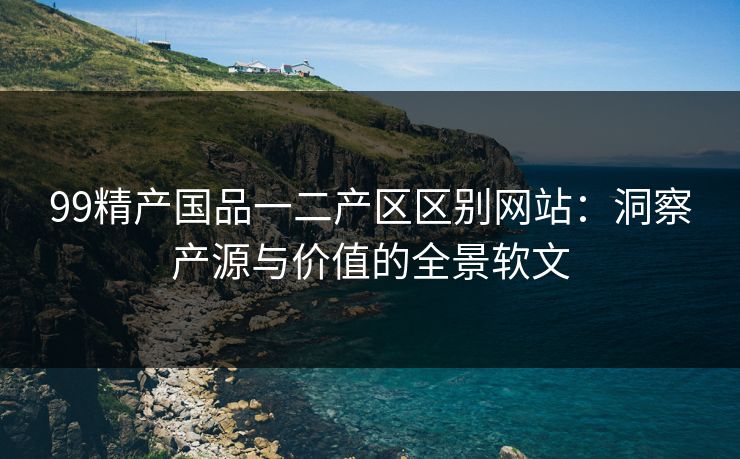 99精产国品一二产区区别网站:洞察产源与价值的全景软文 99精产国品一二产区区别网站:洞察产源与价值的全景软文