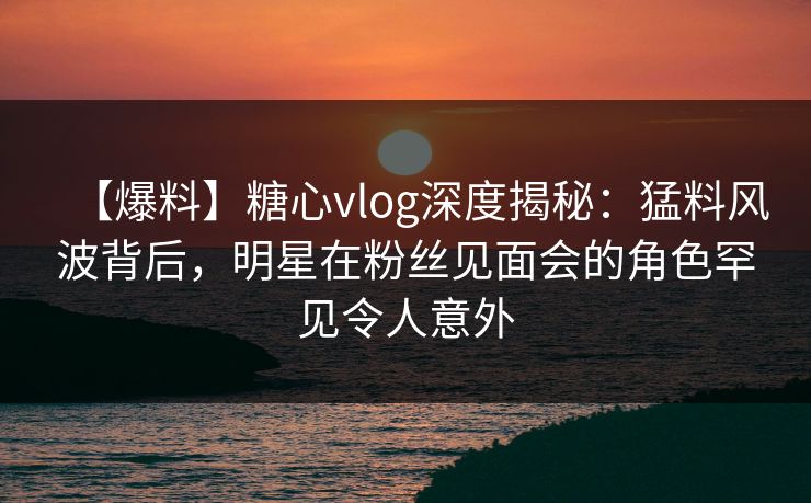【爆料】糖心vlog深度揭秘:猛料风波背后,明星在粉丝见面会的角色罕见令人意外 【爆料】糖心vlog深度揭秘:猛料风波背后,明星在粉丝见面会的角色罕见令人意外