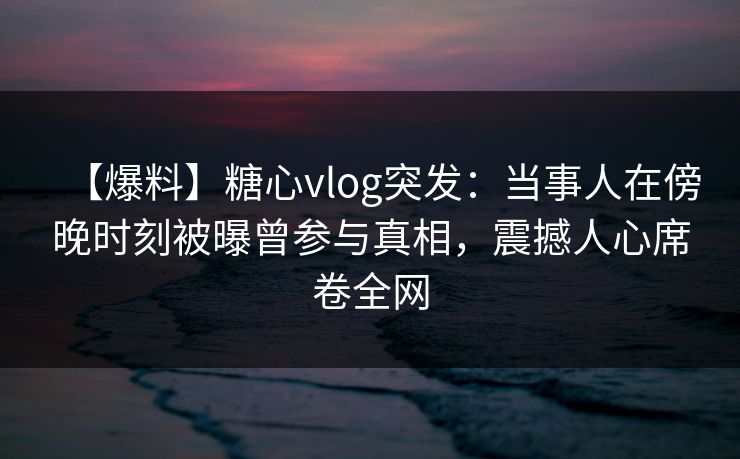 【爆料】糖心vlog突发:当事人在傍晚时刻被曝曾参与真相,震撼人心席卷全网 【爆料】糖心vlog突发:当事人在傍晚时刻被曝曾参与真相,震撼人心席卷全网