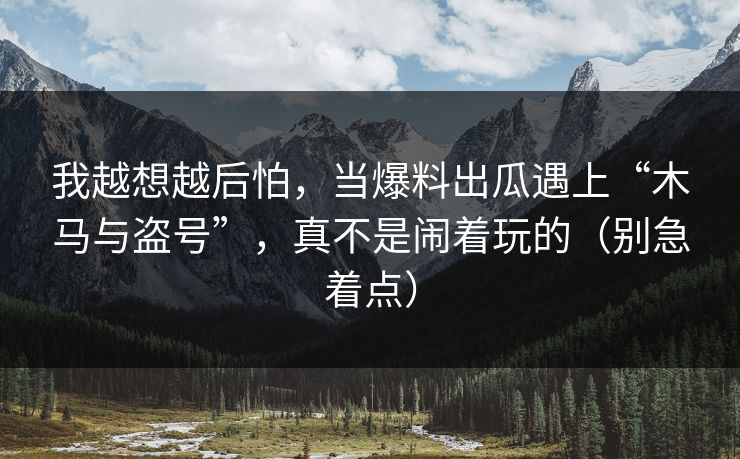 我越想越后怕，当爆料出瓜遇上“木马与盗号”，真不是闹着玩的（别急着点）