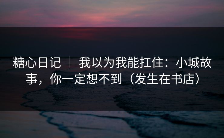 糖心日记 | 我以为我能扛住:小城故事,你一定想不到(发生在书店) 糖心日记 | 我以为我能扛住:小城故事,你一定想不到(发生在书店)