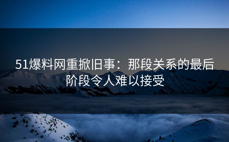 51爆料网重掀旧事：那段关系的最后阶段令人难以接受